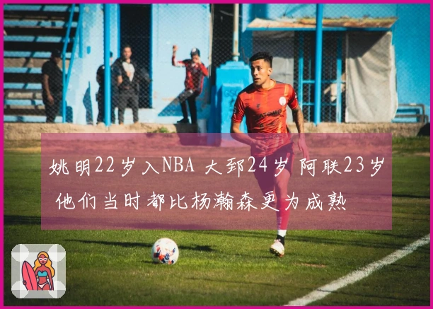 姚明22岁入NBA 大郅24岁 阿联23岁 他们当时都比杨瀚森更为成熟