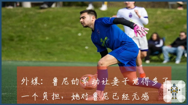外媒：鲁尼的举动让妻子觉得多了一个负担，她对鲁尼已经无感