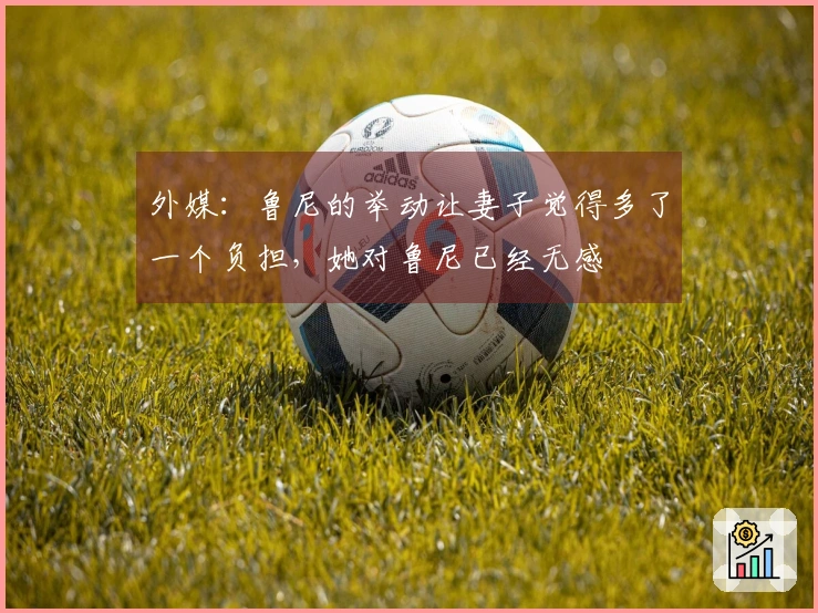 外媒：鲁尼的举动让妻子觉得多了一个负担，她对鲁尼已经无感